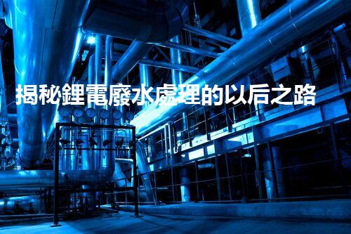 揭秘鋰電廢水處理的以后之路：你明白嗎？